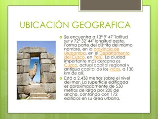 UBICACIÓN GEOGRAFICASe encuentra a 13º 9' 47 "latitud sur y 72º 32' 44" longitud oeste. Forma parte del distrito del mismo nombre, en la provincia de Urubamba, en el Departamento del Cuzco, en Perú. La ciudad importante más cercana es Cuzco, actual capital regional y antigua capital de los incas, a 130 km de allí.Está a 2.438 metros sobre el nivel del mar. La superficie edificada es aproximadamente de 530 metros de largo por 200 de ancho, contando con 172 edificios en su área urbana.