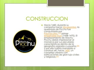 CONSTRUCCIONHacia 1440, durante su campaña hacia Vilcabamba, la quebrada de Picchu fue conquistada por Pachacútec,[19] primer emperador inca (1438-1470). El emplazamiento de Machu Picchu debió impresionar al monarca por sus peculiares características dentro de la geografía sagrada cusqueña.[20] y por ello habría mandado a construir allí, hacia 1450, un complejo urbano con edificaciones de gran lujo civiles y religiosas.[21]