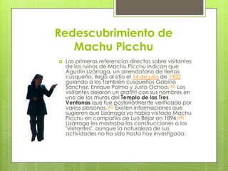 Redescubrimiento de Machu Picchu Las primeras referencias directas sobre visitantes de las ruinas de Machu Picchu indican que Agustín Lizárraga, un arrendatario de tierras cusqueño, llegó al sitio el 14 de julio de 1902 guiando a los también cusqueños Gabino Sánchez, Enrique Palma y Justo Ochoa.[46] Los visitantes dejaron un graffiti con sus nombres en uno de los muros del Templo de las Tres Ventanas que fue posteriormente verificado por varias personas.[47] Existen informaciones que sugieren que Lizárraga ya había visitado Machu Picchu en compañía de Luis Béjar en 1894.[48] Lizárraga les mostraba las construcciones a los "visitantes", aunque la naturaleza de sus actividades no ha sido hasta hoy investigada.