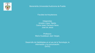 Benemérita Universidad Autónoma de Puebla

Facultad de Arquitectura.

Integrantes:
Amador López Tejeda.
Carlos Isaac Carrasco Nava.
José de Jesús

Profesora:
María Guadalupe Jean Vargas.

Desarrollo de Habilidades en el uso de la Tecnología, la
información y la comunicación.
DHTIC

 