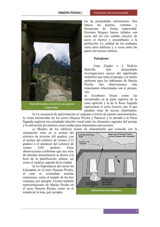 [MACHU PICCHU.] Patrimonio de la Humanidad.
5
les da propiedades antisísmicas. Son
típicas las puertas, ventanas y
hornacinas de forma trapezoidal.
Enormes bloques fueron tallados con
rocas del río (no usaban cinceles de
acero ni hierro) y ensamblados a la
perfección. La calidad de los acabados
varía entre edificios y a veces entre las
partes del mismo edificio.
Paisajismo
Gary Ziegler y J. McKim
Malvilla han desarrollado
investigaciones acerca del significado
simbólico que tenía el paisaje y el medio
ambiente para los habitantes de Machu
Picchu. Sus observaciones más
importantes relacionadas con el paisaje,
son:
a) Esculturas líticas como las
encontradas en la parte superior de la
zona agrícola y la de la Roca Sagrada
representan el cerro Yanatin, por el que
pasaban rutas de acceso importantes.
b) La secuencia de aproximación al conjunto a través de puertas monumentales,
la vistas enmarcadas de los cerros Huayna Picchu y Putucusi y la entrada a la Plaza
Sagrada sugieren una estudiada relación visual entre los elementos sagrados del paisaje
y la utilización de caminos como sendas para importantes procesiones.
c) Muchos de los edificios tienen un alineamiento que coincide con la
orientación solar en el azimut del
solsticio de invierno (65 grados), con
el azimut del solsticio de verano (112
grados) o el atardecer del solsticio de
verano (245 grados). Estas
observaciones confirman que una serie
de cálculos astronómicos se dieron a la
hora de la planificación urbana, así
como el carácter sagrado de la ciudad.
d) La Importancia del sector de
Llactapata en el cerro Huayna Picchu,
al cual se orientaban muchas
estructuras, como el templo de las tres
ventanas, por ejemplo. Existen también
representaciones de Machu Picchu en
el cerro Huayna Picchu, como en el
templo de la luna, por ejemplo.
Vista del recinto a través de una puerta
trapezoidal.
Alineaciones astronómicas.
 