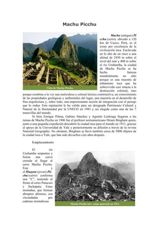 Machu Picchu
Machu (antiguo) Pi
cchu (cerro), ubicado a 120
km de Cuzco, Perú, es el
icono por excelencia de la
civilización inca. Enclavada
en lo alto de un risco a una
altitud de 2430 m sobre el
nivel del mar y 400 m sobre
el río Urubamba, la ciudad
de Machu Picchu se ha
hecho famosa
mundialmente no sólo
porque es una muestra de
urbanismo inca que ha
sobrevivido casi intacta a la
destrucción colonial, sino
porque combina a la vez una meticulosa y colosal técnica constructiva, un conocimiento
de las propiedades geológicas y ambientales del lugar, una maestría en el desarrollo de
fina arquitectura y, sobre todo, una impresionante noción de integración con el paisaje
que lo rodea. Esta reputación le ha valido para ser designada Patrimonio Cultural y
Natural de la Humanidad por la UNECO en 1983 y ser elegida como una de las 7
maravillas del mundo.
Si bien Enrique Palma, Gabino Sánchez y Agustín Lizárraga llegaron a las
ruinas de Machu Picchu en 1906 fue el profesor norteamericano Hiram Bingham quien,
junto a una pequeña expedición descubrió la ciudad inca para el mundo en 1911, gracias
al apoyo de la Universidad de Yale y posteriormente su difusión a través de la revista
National Geographic. No obstante, Bingham se llevó también cerca de 5000 objetos de
la ciudad inca a Yale, que han sido devueltos cien años después.
Emplazamiento
El río
Urubamba serpentea y
forma una curva
cerrada al llegar al
cerro Machu Picchu.
Éste y
el Huayna (joven) Pic
chu (cerro) conforma
una “C”, teniendo al
frente al cerro Putucusi
y Sachapata. Estas
montañas, que forman
abruptos abismos, son
circundadas por
cadenas montañosas
Vista de Machu Picchu.
Machu Picchu tal y cómo apareció en 1911.
 