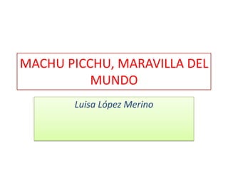 MACHU PICCHU, MARAVILLA DEL
MUNDO
Luisa López Merino
 