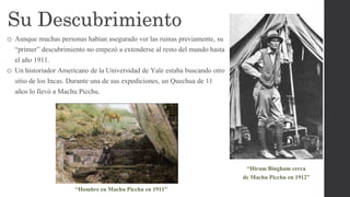 Su Descubrimiento
o Aunque muchas personas habían asegurado ver las ruinas previamente, su
“primer” descubrimiento no empezó a extenderse al resto del mundo hasta
el año 1911.
o Un historiador Americano de la Universidad de Yale estaba buscando otro
sitio de los Incas. Durante una de sus expediciones, un Quechua de 11
años lo llevó a Machu Picchu.
“Hiram Bingham cerca
de Machu Picchu en 1912”
“Hombre en Machu Picchu en 1911”
 
