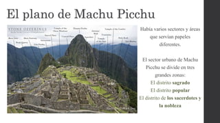 El plano de Machu Picchu
Había varios sectores y áreas
que servían papeles
diferentes.
El sector urbano de Machu
Picchu se divide en tres
grandes zonas:
El distrito sagrado
El distrito popular
El distrito de los sacerdotes y
la nobleza
 