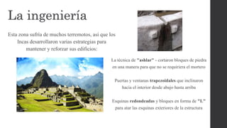 La ingeniería
Esta zona sufría de muchos terremotos, así que los
Incas desarrollaron varias estrategias para
mantener y reforzar sus edificios:
La técnica de "ashlar" - cortaron bloques de piedra
en una manera para que no se requiriera el mortero
Puertas y ventanas trapezoidales que inclinaron
hacia el interior desde abajo hasta arriba
Esquinas redondeadas y bloques en forma de "L"
para atar las esquinas exteriores de la estructura
 