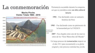 La conmemoración Permanecía escondido durante la conquista,
así que se considera como un sitio cultural
intacto
1981 – Fue declarado como un santuario
histórico de Perú
1983 – Fue declarado como un patrimonio de
la humanidad por la UNESCO
2007 - Fue elegida como uno de los nuevos
sitios de los “Siete Maravillas del Mundo”
Un largo proceso de restauración empezó en
el año 1911 para reconstruirlo a su gloria
original y este proceso continúa hoy en día
 