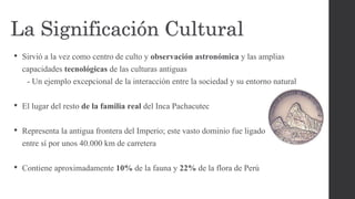 • Sirvió a la vez como centro de culto y observación astronómica y las amplias
capacidades tecnológicas de las culturas antiguas
- Un ejemplo excepcional de la interacción entre la sociedad y su entorno natural
• El lugar del resto de la familia real del Inca Pachacutec
• Representa la antigua frontera del Imperio; este vasto dominio fue ligado
entre sí por unos 40.000 km de carretera
• Contiene aproximadamente 10% de la fauna y 22% de la flora de Perú
La Significación Cultural
 