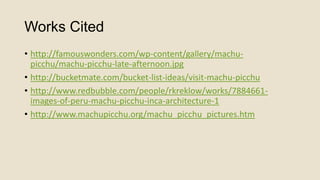 Works Cited
• http://famouswonders.com/wp-content/gallery/machupicchu/machu-picchu-late-afternoon.jpg
• http://bucketmate.com/bucket-list-ideas/visit-machu-picchu
• http://www.redbubble.com/people/rkreklow/works/7884661images-of-peru-machu-picchu-inca-architecture-1
• http://www.machupicchu.org/machu_picchu_pictures.htm

 