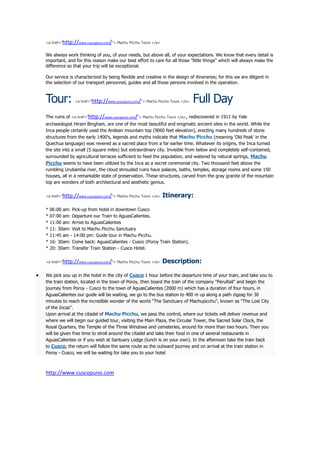 <a href="http://www.cuscopuno.com/"> Machu Picchu Tours </a>


We always work thinking of you, of your needs, but above all, of your expectations. We know that every detail is
important, and for this reason make our best effort to care for all those "little things" which will always make the
difference so that your trip will be exceptional.

Our service is characterized by being flexible and creative in the design of itineraries; for this we are diligent in
the selection of our transport personnel, guides and all those persons involved in the operation.



Tour:          <a href="http://www.cuscopuno.com/"> Machu Picchu Tours </a>   Full Day
The ruins of <a href="http://www.cuscopuno.com/"> Machu Picchu Tours </a>, rediscovered in 1911 by Yale
archaeologist Hiram Bingham, are one of the most beautiful and enigmatic ancient sites in the world. While the
Inca people certainly used the Andean mountain top (9060 feet elevation), erecting many hundreds of stone
structures from the early 1400's, legends and myths indicate that Machu Picchu (meaning 'Old Peak' in the
Quechua language) was revered as a sacred place from a far earlier time. Whatever its origins, the Inca turned
the site into a small (5 square miles) but extraordinary city. Invisible from below and completely self-contained,
surrounded by agricultural terraces sufficient to feed the population, and watered by natural springs, Machu
Picchu seems to have been utilized by the Inca as a secret ceremonial city. Two thousand feet above the
rumbling Urubamba river, the cloud shrouded ruins have palaces, baths, temples, storage rooms and some 150
houses, all in a remarkable state of preservation. These structures, carved from the gray granite of the mountain
top are wonders of both architectural and aesthetic genius.

<a href="http://www.cuscopuno.com/"> Machu Picchu Tours </a>   Itinerary:

*   06:00 am: Pick-up from hotel in downtown Cusco
*   07:00 am: Departure our Train to AguasCalientes.
*   11:00 am: Arrive to AguasCalientes
*   11: 30am: Visit to Machu Picchu Sanctuary
*   11:45 am - 14:00 pm: Guide tour in Machu Picchu.
*   16: 30am: Come back: AguasCalientes - Cusco (Poroy Train Station).
*   20: 30am: Transfer Train Station - Cusco Hotel.

<a href="http://www.cuscopuno.com/"> Machu Picchu Tours </a>   Description:

We pick you up in the hotel in the city of Cusco 1 hour before the departure time of your train, and take you to
the train station, located in the town of Poroy, then board the train of the company "PeruRail" and begin the
journey from Poroy - Cusco to the town of AguasCalientes (2000 m) which has a duration of four hours, in
AguasCalientes our guide will be waiting, we go to the bus station to 400 m up along a path zigzag for 30
minutes to reach the incredible wonder of the world "The Sanctuary of Machupicchu", known as "The Lost City
of the Incas".
Upon arrival at the citadel of Machu Picchu, we pass the control, where our tickets will deliver revenue and
where we will begin our guided tour, visiting the Main Plaza, the Circular Tower, the Sacred Solar Clock, the
Royal Quarters, the Temple of the Three Windows and cemeteries, around for more than two hours. Then you
will be given free time to stroll around the citadel and take their food in one of several restaurants in
AguasCalientes or if you wish at Santuary Lodge (lunch is on your own). In the afternoon take the train back
to Cusco, the return will follow the same route as the outward journey and on arrival at the train station in
Poroy - Cusco, we will be waiting for take you to your hotel



http://www.cuscopuno.com
 