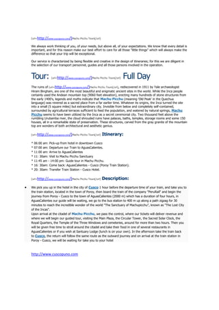 [url=http://www.cuscopuno.com/]Machu Picchu Tours[/url]


We always work thinking of you, of your needs, but above all, of your expectations. We know that every detail is
important, and for this reason make our best effort to care for all those "little things" which will always make the
difference so that your trip will be exceptional.

Our service is characterized by being flexible and creative in the design of itineraries; for this we are diligent in
the selection of our transport personnel, guides and all those persons involved in the operation.



Tour:          [url=http://www.cuscopuno.com/]Machu Picchu Tours[/url]   Full Day
The ruins of [url=http://www.cuscopuno.com/]Machu Picchu Tours[/url], rediscovered in 1911 by Yale archaeologist
Hiram Bingham, are one of the most beautiful and enigmatic ancient sites in the world. While the Inca people
certainly used the Andean mountain top (9060 feet elevation), erecting many hundreds of stone structures from
the early 1400's, legends and myths indicate that Machu Picchu (meaning 'Old Peak' in the Quechua
language) was revered as a sacred place from a far earlier time. Whatever its origins, the Inca turned the site
into a small (5 square miles) but extraordinary city. Invisible from below and completely self-contained,
surrounded by agricultural terraces sufficient to feed the population, and watered by natural springs, Machu
Picchu seems to have been utilized by the Inca as a secret ceremonial city. Two thousand feet above the
rumbling Urubamba river, the cloud shrouded ruins have palaces, baths, temples, storage rooms and some 150
houses, all in a remarkable state of preservation. These structures, carved from the gray granite of the mountain
top are wonders of both architectural and aesthetic genius.

[url=http://www.cuscopuno.com/]Machu Picchu Tours[/url]   Itinerary:
*   06:00 am: Pick-up from hotel in downtown Cusco
*   07:00 am: Departure our Train to AguasCalientes.
*   11:00 am: Arrive to AguasCalientes
*   11: 30am: Visit to Machu Picchu Sanctuary
*   11:45 am - 14:00 pm: Guide tour in Machu Picchu.
*   16: 30am: Come back: AguasCalientes - Cusco (Poroy Train Station).
*   20: 30am: Transfer Train Station - Cusco Hotel.

[url=http://www.cuscopuno.com/]Machu Picchu Tours[/url]   Description:
We pick you up in the hotel in the city of Cusco 1 hour before the departure time of your train, and take you to
the train station, located in the town of Poroy, then board the train of the company "PeruRail" and begin the
journey from Poroy - Cusco to the town of AguasCalientes (2000 m) which has a duration of four hours, in
AguasCalientes our guide will be waiting, we go to the bus station to 400 m up along a path zigzag for 30
minutes to reach the incredible wonder of the world "The Sanctuary of Machupicchu", known as "The Lost City
of the Incas".
Upon arrival at the citadel of Machu Picchu, we pass the control, where our tickets will deliver revenue and
where we will begin our guided tour, visiting the Main Plaza, the Circular Tower, the Sacred Solar Clock, the
Royal Quarters, the Temple of the Three Windows and cemeteries, around for more than two hours. Then you
will be given free time to stroll around the citadel and take their food in one of several restaurants in
AguasCalientes or if you wish at Santuary Lodge (lunch is on your own). In the afternoon take the train back
to Cusco, the return will follow the same route as the outward journey and on arrival at the train station in
Poroy - Cusco, we will be waiting for take you to your hotel



http://www.cuscopuno.com
 