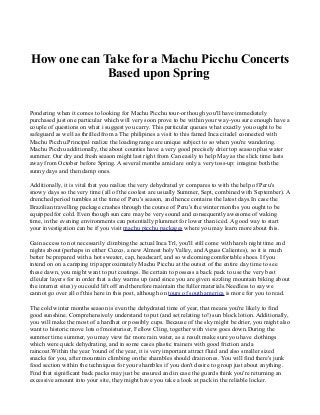 How one can Take for a Machu Picchu Concerts
Based upon Spring
Pondering when it comes to looking for Machu Picchu tour-or though you'll have immediately
purchased just one particular which will very soon prove to be within your way-you sure enough have a
couple of questions on what i suggest you carry. This particular queues what exactly you ought to be
safeguard as well as thrilled from a The philipines a visit to this famed Inca citadel connected with
Machu Picchu.Principal realize the loading range are unique subject to so when you're wandering.
Machu Picchu additionally, the about counties have a very good precisely drier top season plus water
summer. Our dry and fresh season might last right from Can easily to help May as the slick time lasts
away from October before Spring. A several months amid are only a very toss-up: imagine both the
sunny days and then damp ones.
Additionally, it is vital that you realize the very dehydrated yr compares to with the help of Peru's
snowy days so the very time (all of the coolest are usually Summer, Sept, combined with September). A
drenched period tumbles at the time of Peru's season, and hence contains the latest days.In case the
Brazilian travelling package crashes through the course of Peru's the winter months you ought to be
equipped for cold. Even though sun care may be very sound and consequently awesome of waking
time, in the evening environments can potentially plummet for lower than iced. A good way to start
your investigation can be if you visit machu picchu packages where you may learn more about this.
Gain access to not necessarily climbing the actual Inca Trl, you'll still come with harsh night time and
nights about (perhaps in either Cuzco, a new Almost holy Valley, and Aguas Calientes), so it is much
better be prepared with a hot sweater, cap, headscarf, and so welcoming comfortable shoes. If you
intend on on a camping trip approximately Machu Picchu at the outset of the entire day time to see
these dawn, you might want to put coatings. Be certain to possess a back pack to use the very best
clleular layers for in order that a day warms up (and since you are given sizzling mountain biking about
the internet sites) you could lift off and therefore maintain the fuller materials.Needless to say we
cannot go over all of this here in this post, although on tours of south america is more for you to read.
The cold winter months season is even the dehydrated time of year, that means you're likely to find
good sunshine. Comprehensively understand to put (and set relating to!) sun block lotion. Additionally,
you will make the most of a hardhat or possibly cups. Because of the sky might be drier, you might also
want to historic move lots of moisturiser, Fellow Cling, together with view goes down.During the
summer time summer, you may view far more rain water, as a result make sure you have clothings
which were quick dehydrating, and in some cases plastic trainers with good friction and a
raincoat.Within the year 'round of the year, it is very important attract fluid and also smaller sized
snacks for you, after mountain climbing on the shambles should drain ones. You will find there's junk
food section within the techniques for your shambles if you don't desire to group just about anything.
Find that significant back packs may just be ensured and in case the guards think you're returning an
excessive amount into your site, they might have you take a look at pack in the reliable locker.

 