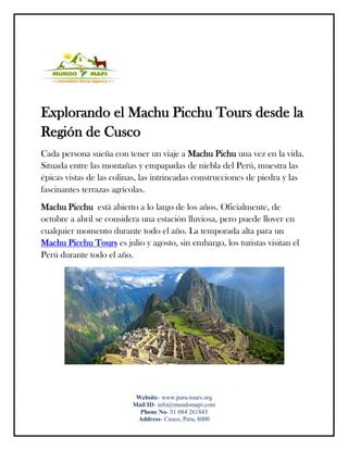 Website- www.peru-tours.org
Mail ID- info@mundomapi.com
Phone No- 51 084 261843
Address- Cusco, Peru, 8000
Explorando el Machu Picchu Tours desde la
Región de Cusco
Cada persona sueña con tener un viaje a Machu Pichu una vez en la vida.
Situada entre las montañas y empapadas de niebla del Perú, muestra las
épicas vistas de las colinas, las intrincadas construcciones de piedra y las
fascinantes terrazas agrícolas.
Machu Picchu está abierto a lo largo de los años. Oficialmente, de
octubre a abril se considera una estación lluviosa, pero puede llover en
cualquier momento durante todo el año. La temporada alta para un
Machu Picchu Tours es julio y agosto, sin embargo, los turistas visitan el
Perú durante todo el año.
 