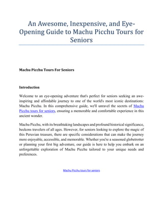 An Awesome, Inexpensive, and Eye-
Opening Guide to Machu Picchu Tours for
Seniors
Machu Picchu Tours For Seniors
Introduction
Welcome to an eye-opening adventure that's perfect for seniors seeking an awe-
inspiring and affordable journey to one of the world's most iconic destinations:
Machu Picchu. In this comprehensive guide, we'll unravel the secrets of Machu
Picchu tours for seniors, ensuring a memorable and comfortable experience in this
ancient wonder.
Machu Picchu, with its breathtaking landscapes and profound historical significance,
beckons travelers of all ages. However, for seniors looking to explore the magic of
this Peruvian treasure, there are specific considerations that can make the journey
more enjoyable, accessible, and memorable. Whether you're a seasoned globetrotter
or planning your first big adventure, our guide is here to help you embark on an
unforgettable exploration of Machu Picchu tailored to your unique needs and
preferences.
Machu Picchu tours for seniors
 