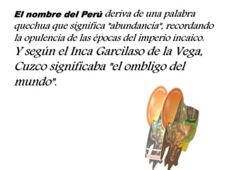 El nombre del Perú deriva de una palabra
quechua que significa "abundancia", recordando
la opulencia de las épocas del imperio incaico.
Y según el Inca Garcilaso de la Vega,
Cuzco significaba "el ombligo del
mundo".
 