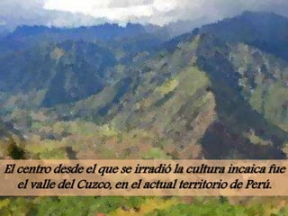 El centro desde el que se irradió la cultura incaica fue
el valle del Cuzco, en el actual territorio de Perú.
 