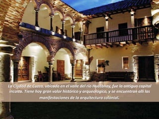 La Ciudad de Cuzco, ubicada en el valle del río Huatanay, fue la antigua capital
incaica. Tiene hoy gran valor histórico y arqueológico, y se encuentran allí las
manifestaciones de la arquitectura colonial.
 