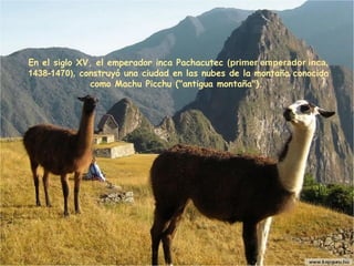 En el siglo XV, el emperador inca Pachacutec   (primer  emperador inca , 1438-1470),  construyó una ciudad en las nubes de la montaña conocida como Machu Picchu ("antigua montaña").  