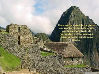 Documentos coloniales sugieren que Machu Picchu habría sido una hacienda privada de  Pachacutec  o Inca Yupanqui ,  quien lo habría usado como palacio.  