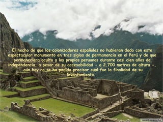 El hecho de que los colonizadores españoles no hubieran dado con este espectacular monumento en tres siglos de permanencia en el Perú y de que permaneciera oculto a los propios peruanos durante casi cien años de independencia, a pesar de su accesabilidad - a 2.700 metros de altura -,  aún hoy no se ha podido precisar cual fue la finalidad de su levantamiento .   