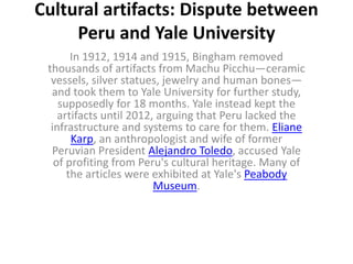Cultural artifacts: Dispute between
Peru and Yale University
In 1912, 1914 and 1915, Bingham removed
thousands of artifacts from Machu Picchu—ceramic
vessels, silver statues, jewelry and human bones—
and took them to Yale University for further study,
supposedly for 18 months. Yale instead kept the
artifacts until 2012, arguing that Peru lacked the
infrastructure and systems to care for them. Eliane
Karp, an anthropologist and wife of former
Peruvian President Alejandro Toledo, accused Yale
of profiting from Peru's cultural heritage. Many of
the articles were exhibited at Yale's Peabody
Museum.
 
