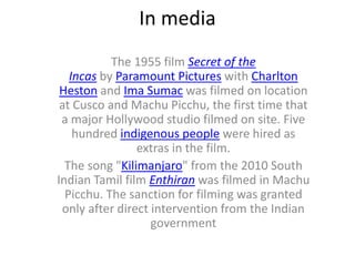 In media
The 1955 film Secret of the
Incas by Paramount Pictures with Charlton
Heston and Ima Sumac was filmed on location
at Cusco and Machu Picchu, the first time that
a major Hollywood studio filmed on site. Five
hundred indigenous people were hired as
extras in the film.
The song "Kilimanjaro" from the 2010 South
Indian Tamil film Enthiran was filmed in Machu
Picchu. The sanction for filming was granted
only after direct intervention from the Indian
government
 
