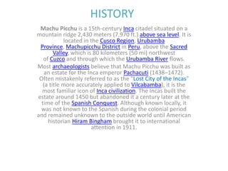 HISTORY
Machu Picchu is a 15th-century Inca citadel situated on a
mountain ridge 2,430 meters (7,970 ft.) above sea level. It is
located in the Cusco Region, Urubamba
Province, Machupicchu District in Peru, above the Sacred
Valley, which is 80 kilometers (50 mi) northwest
of Cuzco and through which the Urubamba River flows.
Most archaeologists believe that Machu Picchu was built as
an estate for the Inca emperor Pachacuti (1438–1472).
Often mistakenly referred to as the "Lost City of the Incas"
(a title more accurately applied to Vilcabamba), it is the
most familiar icon of Inca civilization. The Incas built the
estate around 1450 but abandoned it a century later at the
time of the Spanish Conquest. Although known locally, it
was not known to the Spanish during the colonial period
and remained unknown to the outside world until American
historian Hiram Bingham brought it to international
attention in 1911.
 