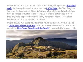 Machu Picchu was built in the classical Inca style, with polished dry-stone
walls. Its three primary structures are the Inti Watana, the Temple of the
Sun, and the Room of the Three Windows. Most of the outlying buildings
have been reconstructed in order to give tourists a better idea of how
they originally appeared.By 1976, thirty percent of Machu Picchu had
been restored and restoration continues.
Machu Picchu was declared a Peruvian Historical Sanctuary in 1981 and
a UNESCO World Heritage Site in 1983. In 2007, Machu Picchu was voted
one of the New Seven Wonders of the World in a worldwide Internet poll.
 