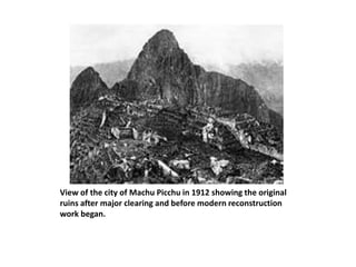 View of the city of Machu Picchu in 1912 showing the original
ruins after major clearing and before modern reconstruction
work began.
 