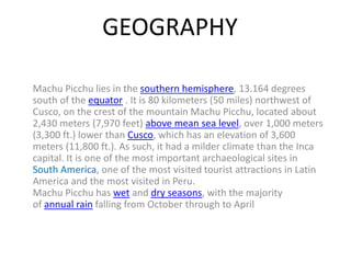 GEOGRAPHY
Machu Picchu lies in the southern hemisphere, 13.164 degrees
south of the equator . It is 80 kilometers (50 miles) northwest of
Cusco, on the crest of the mountain Machu Picchu, located about
2,430 meters (7,970 feet) above mean sea level, over 1,000 meters
(3,300 ft.) lower than Cusco, which has an elevation of 3,600
meters (11,800 ft.). As such, it had a milder climate than the Inca
capital. It is one of the most important archaeological sites in
South America, one of the most visited tourist attractions in Latin
America and the most visited in Peru.
Machu Picchu has wet and dry seasons, with the majority
of annual rain falling from October through to April
 