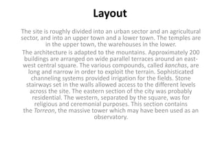 Layout
The site is roughly divided into an urban sector and an agricultural
sector, and into an upper town and a lower town. The temples are
in the upper town, the warehouses in the lower.
The architecture is adapted to the mountains. Approximately 200
buildings are arranged on wide parallel terraces around an east-
west central square. The various compounds, called kanchas, are
long and narrow in order to exploit the terrain. Sophisticated
channeling systems provided irrigation for the fields. Stone
stairways set in the walls allowed access to the different levels
across the site. The eastern section of the city was probably
residential. The western, separated by the square, was for
religious and ceremonial purposes. This section contains
the Torreon, the massive tower which may have been used as an
observatory.
 