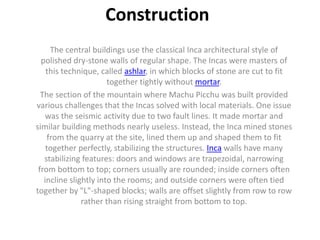 Construction
The central buildings use the classical Inca architectural style of
polished dry-stone walls of regular shape. The Incas were masters of
this technique, called ashlar, in which blocks of stone are cut to fit
together tightly without mortar.
The section of the mountain where Machu Picchu was built provided
various challenges that the Incas solved with local materials. One issue
was the seismic activity due to two fault lines. It made mortar and
similar building methods nearly useless. Instead, the Inca mined stones
from the quarry at the site, lined them up and shaped them to fit
together perfectly, stabilizing the structures. Inca walls have many
stabilizing features: doors and windows are trapezoidal, narrowing
from bottom to top; corners usually are rounded; inside corners often
incline slightly into the rooms; and outside corners were often tied
together by "L"-shaped blocks; walls are offset slightly from row to row
rather than rising straight from bottom to top.
 