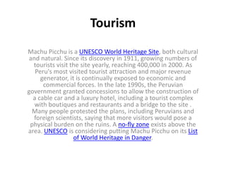 Tourism
Machu Picchu is a UNESCO World Heritage Site, both cultural
and natural. Since its discovery in 1911, growing numbers of
tourists visit the site yearly, reaching 400,000 in 2000. As
Peru's most visited tourist attraction and major revenue
generator, it is continually exposed to economic and
commercial forces. In the late 1990s, the Peruvian
government granted concessions to allow the construction of
a cable car and a luxury hotel, including a tourist complex
with boutiques and restaurants and a bridge to the site .
Many people protested the plans, including Peruvians and
foreign scientists, saying that more visitors would pose a
physical burden on the ruins. A no-fly zone exists above the
area. UNESCO is considering putting Machu Picchu on its List
of World Heritage in Danger.
 
