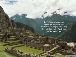 In 1913, the site received
    significant publicity after
the National Geographic Society
 devoted their entire April issue
        to Machu Picchu.
 