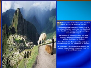 Machu Picchu is the most visited tourist attraction
   in Peru. It is 70 kms northwest of Cusco.
  Machu Picchu was constructed around 1450, at
the height of the Inca empire, and was abandoned
 less than 100 years later, as the empire collapsed
             under Spanish conquest.
  The presence of numerous temples and ritual
   structures indicate that Machu Picchu held
        spiritual significance for the Inca.
 Over the centuries, the surrounding jungle grew
to enshroud the site, and few knew of its existence.
 It wasn’t until 1911 that american historian and
 explorer Hiram Bingham brought the “lost” city
             to the world’s attention.
 