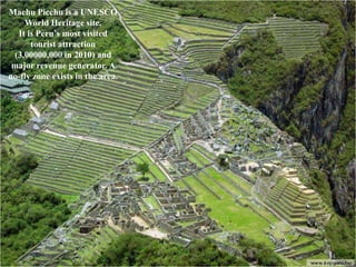 Machu Picchu is a UNESCO
    World Heritage site.
  It is Peru’s most visited
      tourist attraction
 (3,00000,000 in 2010) and
 major revenue generator. A
no-fly zone exists in the area.
 