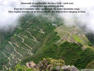 Thousands of tourists hike the Inca Trail – each year,
                      a two to four day journey on foot
     from the Urubamba valley up through the Andes mountain range.
They require travelers to be reasonably fit. The trip involves sleeping in tents.
 