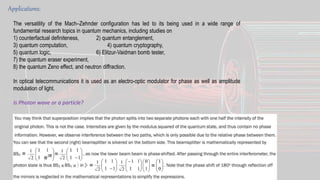 Applications:
The versatility of the Mach–Zehnder configuration has led to its being used in a wide range of
fundamental research topics in quantum mechanics, including studies on
1) counterfactual definiteness, 2) quantum entanglement,
3) quantum computation, 4) quantum cryptography,
5) quantum logic, 6) Elitzur-Vaidman bomb tester,
7) the quantum eraser experiment,
8) the quantum Zeno effect, and neutron diffraction.
In optical telecommunications it is used as an electro-optic modulator for phase as well as amplitude
modulation of light.
Is Photon wave or a particle?
 