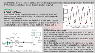 We can see how the wave nature of a photon is revealed through this experiment leads us to compromise on the information
of “Which Path” photon takes to reach detector 1(particle property).
Experiment:
 “Which Path” Puzzle
In this activity, you will experimentally observe the effect of “which-path”
information using a M-Z interferometer. The experiment is set-up as shown
in the schematic diagram
Now you know the polarization states of photons in both paths. Suppose
you had a device that measured polarization . If this device detected a
horizontal photon, you would know for sure that it came through path 1.
 Single Photon Interference
In the previous activity, we found that any attempt to get “which-
path” information destroys the wave nature of the photons and
therefore, the interference pattern.
Removal of any possibility of determining this information brings
the fringes back.
So, In this activity we will perform the experiment at the single
photon level. Obtaining similar results as before would confirm that
a single photon does, in fact, interfere with itself and the
interference fringes at high light level are just the combined effect of
many single-photon interference patterns (see the expt. Data above)
 