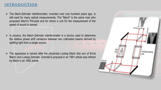 I N TRO D UCTIO N
 The Mach-Zehnder interferometer, invented over one hundred years ago, is
still used for many optical measurements. The "Mach" is the same man who
proposed Mach's Principle and for whom a unit for the measurement of the
speed of sound is named
 In physics, the Mach–Zehnder interferometer is a device used to determine
the relative phase shift variations between two collimated beams derived by
splitting light from a single source.
 The apparatus is named after the physicists Ludwig Mach (the son of Ernst
Mach) and Ludwig Zehnder. Zehnder's proposal in an 1891 article was refined
by Mach in an 1892 article
 