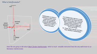What is Interferometer?
Here We are going to talk about Mach Zender Interferometer which is much versatile instrument than the very well known to us
Michelson interferometer.
 