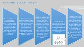 Some Basics Of SPFE (Single Photon Faraday Effect):
The classical Faraday
effect is a linear
magneto-optic effect,
which is characterized by
a rotation of the linear
polarization of light
propagating inside an
isotropic medium subject
to an external constant
magnetic field applied in
the direction of
propagation.
The general concept
behind the Faraday effect
is that a linearly polarized
wave can be decomposed
into two circularly
polarized waves, which
are the appropriate
normal modes in this
regime; each circularly
polarized normal mode
propagates with different
refractive indices.
Quantum mechanics tells
us that the magnetic field
induced splitting of the
energy levels with
different total angular
momenta is the reason
for the linear polarization
rotation, and hence the
different circular
polarizations of light
couple differently during
the process of virtual
absorption, which is
responsible for the
existence of refractive
indices.
Similarly, the SPFE
involves the rotation of
linearly polarized light as
a result of broken
symmetry between the
left and right
components of circularly
polarized light.
However, the SPFE only
involves the no resonant
interaction of a single
photon with a two-level
system, does not require an
external magnetic field, and
can result magnetic field
exploited in the classical
case. The ensuing rotation
of the polarization is a
consequence of one
circular polarization, say
RCP, interacting with only
the heavy hole band and
the LCP with the light hole
band as depicted in Fig.
 