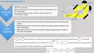 Upper Path
(SB)
•Reflected by the front of the first beam splitter, giving a phase change of
one-half a wavelength.
•Reflected by the upper-left mirror, giving a further phase change of one-
half a wavelength.
•Transmitted through the upper-right beam splitter, giving some
constant phase change.
Lower
Path(RB)
• Transmitted through the lower-left beam splitter, giving some constant phase
change.
• Reflected by the front of the lower-right mirror, giving a phase change of one-
half a wavelength.
• Reflected by the front of the second beam splitter, giving a phase change of
one-half a wavelength.
We consider light entering detector 1:
 