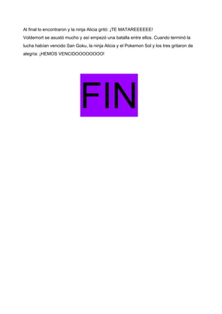 Al final lo encontraron y la ninja Alicia gritó: ¡TE MATAREEEEEE!
Voldemort se asustó mucho y así empezó una batalla entre ellos. Cuando terminó la
lucha habían vencido San Goku, la ninja Alicia y el Pokemon Sol y los tres gritaron de
alegría: ¡HEMOS VENCIDOOOOOOOO!
FIN
 