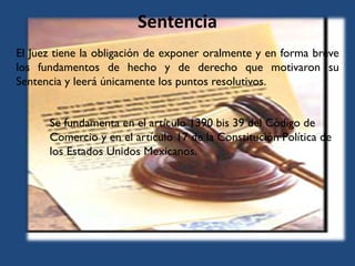 Sentencia
El Juez tiene la obligación de exponer oralmente y en forma breve
los fundamentos de hecho y de derecho que motivaron su
Sentencia y leerá únicamente los puntos resolutivos.
Se fundamenta en el artículo 1390 bis 39 del Código de
Comercio y en el artículo 17 de la Constitución Política de
los Estados Unidos Mexicanos.
 