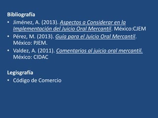 Bibliografía
• Jiménez, A. (2013). Aspectos a Considerar en la
Implementación del Juicio Oral Mercantil. México:CJEM
• Pérez, M. (2013). Guía para el Juicio Oral Mercantil.
México: PJEM.
• Valdez, A. (2011). Comentarios al juicio oral mercantil.
México: CIDAC
Legisgrafía
• Código de Comercio
 