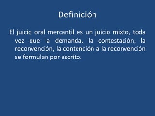 Definición
El juicio oral mercantil es un juicio mixto, toda
vez que la demanda, la contestación, la
reconvención, la contención a la reconvención
se formulan por escrito.
 
