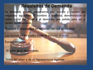 Requisitos de Demanda
Los hechos en los cuales funde su petición el actor.
El objeto u objetos que se reclaman con sus accesorios.
La demanda deberá presentarse por escrito y reunirá los
requisitos siguientes: El nombre y apellidos, denominación o
razón social del actor y el domicilio que señale para oír y
recibir notificaciones.
Fundamentación.
El valor de lo demandado.
Firma del actor o de su representante legítimo.
 