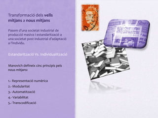 Transformació dels vells
mitjans a nous mitjans

Pasem d’una societat industrial de
producció masiva I estandarització a
una societat post industrial d’adaptació
a l’individu.


Estandarització Vs. Individualització

Manovich defineix cinc principis pels
nous mitjans:


1.- Representació numèrica
2.- Modularitat
3.- Automatització
4.- Variabilitat
5.- Transcodificació
 