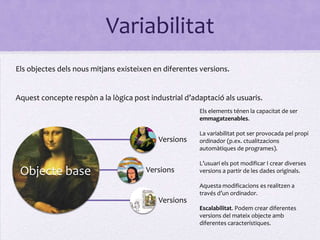 Variabilitat
Els objectes dels nous mitjans existeixen en diferentes versions.


Aquest concepte respòn a la lògica post industrial d’adaptació als usuaris.
                                                       Els elements ténen la capacitat de ser
                                                       emmagatzenables.

                                                       La variabilitat pot ser provocada pel propi
                                           Versions    ordinador (p.ex. ctualitzacions
                                                       automàtiques de programes).

                                                       L’usuari els pot modificar I crear diverses
 Objecte base                          Versions        versions a partir de les dades originals.

                                                       Aquesta modificacions es realitzen a
                                                       través d’un ordinador.
                                           Versions
                                                       Escalabilitat. Podem crear diferentes
                                                       versions del mateix objecte amb
                                                       diferentes característiques.
 